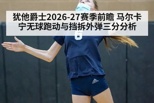 犹他爵士2026-27赛季前瞻 马尔卡宁无球跑动与挡拆外弹三分分析